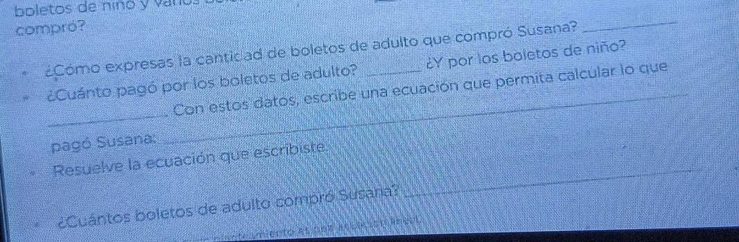 boletos de nino y var e s 
compró? 
¿Cómo expresas la canticad de boletos de adulto que compró Susana? 
_ 
¿Cuánto pagó por los boletos de adulto? ¿Y por los boletos de niño? 
_ 
_Con estos datos, escribe una ecuación que permita calcular lo que 
pagó Susana: 
_ 
Resuelve la ecuación que escribiste. 
¿Cuántos boletos de adulto compró Susana?