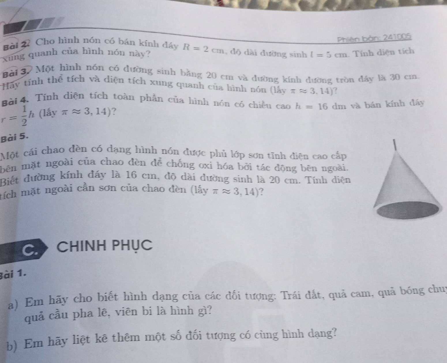 xung quanh của hình nón này? l=5cm Phiên bản: 241005
Bài 2 Cho hình nón có bán kính đáy R=2cm , độ dài đường sinh 
Tính diện tích 
Bài 37 Một hình nón có đường sinh bằng 20 cm và đường kính đường tròn đầy là 30 cm. 
Hãy tính thể tích và diện tích xung quanh của hình nón (lấy π approx 3,14) ? 
Bài 4. Tính diện tích toàn phần của hình nón có chiều cao h=16dm và bán kính đáy
r= 1/2 h(lhat ayπ approx 3,14) ? 
Bài 5. 
Một cái chao đền có dạng hình nón được phủ lớp sơn tĩnh điện cao cấp 
bên mặt ngoài của chao đèn để chống oxi hóa bởi tác động bên ngoài. 
Biết đường kính đáy là 16 cm, độ dài đường sinh là 20 cm. Tính diện 
tích mặt ngoài cần sơn của chao đèn (lấy π approx 3,14) ? 
C CHINH PHỤC 
Bài 1. 
a) Em hãy cho biết hình dạng của các đối tượng: Trái đất, quả cam, quả bóng chui 
quả cầu pha lê, viên bi là hình gì? 
b) Em hãy liệt kê thêm một số đối tượng có cùng hình dạng?