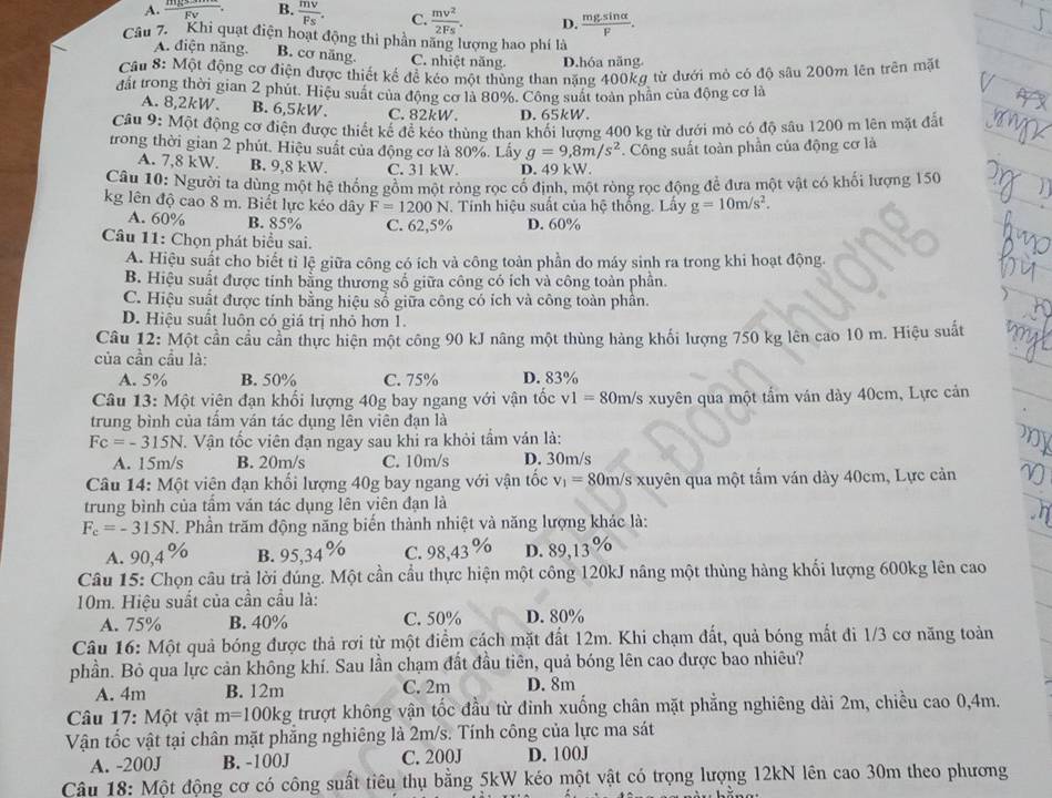 A.
B.  mv/Fs . C.  mv^2/2Fs . D.  mgsin alpha /F .
Câu 7. Khi quạt điện hoạt động thi phần năng lượng hao phí là
A. điện năng. B. cơ năng. C. nhiệt năng. D.hóa năng.
Cầu 8: Một động cơ điện được thiết kế để kéo một thùng than nặng 400kg từ dưới mỏ có độ sâu 200m lên trên mặt
đất trong thời gian 2 phút. Hiệu suất của động cơ là 80%. Công suất toàn phần của động cơ là
A. 8,2kW. B. 6,5kW. C. 82kW. D. 65kW.
Câu 9: Một động cơ điện được thiết kế để kéo thùng than khối lượng 400 kg từ dưới mỏ có độ sâu 1200 m lên mặt đất
trong thời gian 2 phút. Hiệu suất của động cơ là 80%. Lấy g=9,8m/s^2 Công suất toàn phần của động cơ là
A. 7 ,8ku I B. 9,8 kW. C. 31 kW. D. 49 kW.
Câu 10: Người ta dùng một hệ thống gồm một ròng rọc cố định, một ròng rọc động để đưa một vật có khối lượng 150
kg lên độ cao 8 m. Biết lực kéo dây F=1200N. Tính hiệu suất của hệ thống. Lấy g=10m/s^2.
A. 60% B. 85% C. 62,5% D. 60%
Câu 11: Chọn phát biểu sai.
A. Hiệu suất cho biết tỉ lệ giữa công có ích và công toàn phần do máy sinh ra trong khi hoạt động.
B. Hiệu suất được tinh bằng thương số giữa công có ích và công toàn phần.
C. Hiệu suất được tính bằng hiệu số giữa công có ích và công toàn phần.
D. Hiệu suất luôn có giá trị nhỏ hơn 1.
Câu 12: Một cần cầu cần thực hiện một công 90 kJ nâng một thùng hàng khối lượng 750 kg lên cao 10 m. Hiệu suất
của cần cầu là:
A. 5% B. 50% C. 75% D. 83%
Câu 13: Một viên đạn khổi lượng 40g bay ngang với vận tốc v1=8 0m/s xuyên qua một tẩm ván dày 40cm, Lực cản
trung bình của tầm ván tác dụng lên viên đạn là
Fc=-315N. Vận tốc viên đạn ngay sau khi ra khỏi tầm ván là:
my
A. 15m/s B. 20m/s C. 10m/s D. 30m/s
Câu 14: Một viên đạn khổi lượng 40g bay ngang với vận tốc v_1= 80m/s xuyên qua một tấm ván dày 40cm, Lực cản
trung bình của tấm ván tác dụng lên viên đạn là
F_c=-315N. Phần trăm động năng biến thành nhiệt và năng lượng khác là:
A. 90,4% B. 95,34% C. 98,43% D. 89,13%
Câu 15: Chọn câu trả lời đúng. Một cần cầu thực hiện một công 120kJ nâng một thùng hàng khối lượng 600kg lên cao
10m. Hiệu suất của cần cầu là:
A. 75% B. 40% C. 50% D. 80%
Câu 16: Một quả bóng được thả rơi từ một điểm cách mặt đất 12m. Khi chạm đất, quả bóng mất đi 1/3 cơ năng toàn
phần. Bỏ qua lực cản không khí. Sau lần chạm đất đầu tiên, quả bóng lên cao được bao nhiêu?
A. 4m B. 12m C. 2m D. 8m
Câu 17: Một vật m=100kg trượt không vận tốc đầu từ đinh xuống chân mặt phẳng nghiêng dài 2m, chiều cao 0,4m.
Vận tốc vật tại chân mặt phẳng nghiêng là 2m/s. Tính công của lực ma sát
A. -200J B. -100J C. 200J D. 100J
Câu 18: Một động cơ có công suất tiêu thụ bằng 5kW kéo một vật có trọng lượng 12kN lên cao 30m theo phương