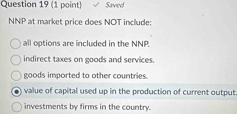 Saved
NNP at market price does NOT include:
all options are included in the NNP.
indirect taxes on goods and services.
goods imported to other countries.
value of capital used up in the production of current output.
investments by firms in the country.