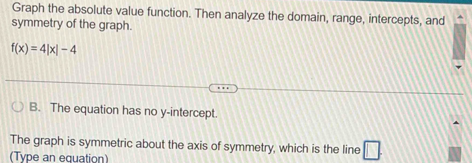 Graph the absolute value function. Then analyze the domain, range, intercepts, and 
symmetry of the graph.
f(x)=4|x|-4
B. The equation has no y-intercept. 
The graph is symmetric about the axis of symmetry, which is the line □ . 
(Type an equation)