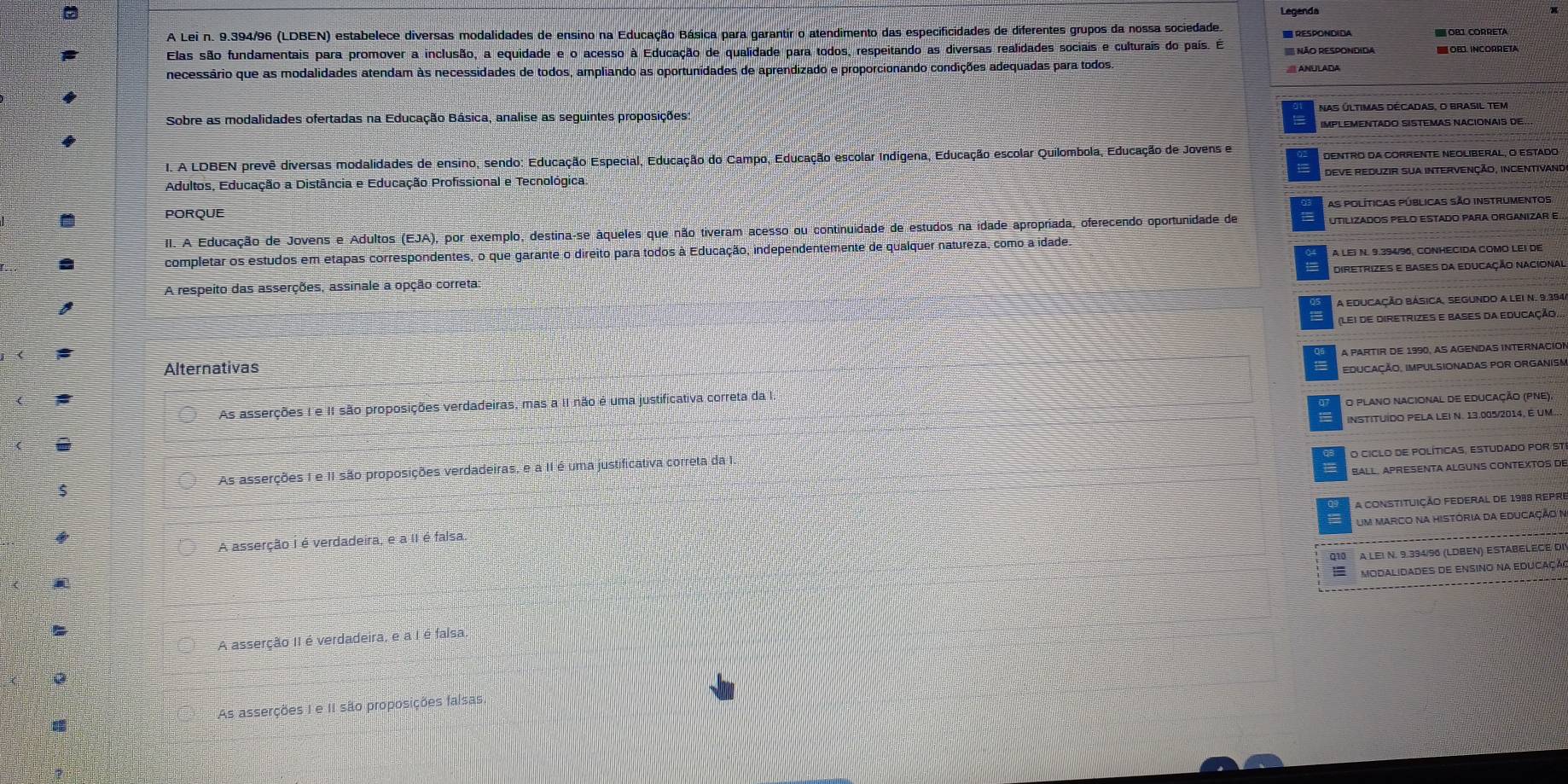 Legenda
A Lei n. 9.394/96 (LDBEN) estabelece diversas modalidades de ensino na Educação Básica para garantir o atendimento das especificidades de diferentes grupos da nossa sociedade.  RESPONDIDA
Elas são fundamentais para promover a inclusão, a equidade e o acesso à Educação de qualidade para todos, respeitando as diversas realidades sociais e culturais do país. É  NãO RESPONdIda  OBI CORRETA  OBD. INCORRETA
necessário que as modalidades atendam às necessidades de todos, ampliando as oportunidades de aprendizado e proporcionando condições adequadas para todos.
Sobre as modalidades ofertadas na Educação Básica, analise as seguintes proposições:
IMPLEMENTADO SISTEMAS NACIONAIS DE.
I. A LDBEN prevê diversas modalidades de ensino, sendo: Educação Especial, Educação do Campo, Educação escolar Indígena, Educação escolar Quilombola, Educação de Jovens e
Adultos, Educação a Distância e Educação Profissional e Tecnológica DENTRO da CORRENTE NEOLIBERAL, O Estado
deve reduzir sua intervenção, incentivano
PORQUE a as políticas públicas são insTrUMentos
II. A Educação de Jovens e Adultos (EJA), por exemplo, destina-se áqueles que não tiveram acesso ou continuidade de estudos na idade apropriada, oferecendo oportunidade de UTILIZADOS PELO ESTADO PARA ORGANIZAR E
A LEI N. 9.394/96, CONHECIDA COMO LEI DE
completar os estudos em etapas correspondentes, o que garante o direito para todos à Educação, independentemente de qualquer natureza, como a idade.
A respeito das asserções, assinale a opção correta: diretrizes e bases da educação nacional
a eduCação Básica, SEgundo a lei N. 9.394
(Lei de diretrizes e bases da educação
A PARTIR DE 1990, AS AGENDAS INTERNACION
Alternativas
EDUCAÇÃO, IMPULSIONADAS POR ORGANISM
As asserções I e II são proposições verdadeiras, mas a II não é uma justificativa correta da I.
O Plano nacional de educação (PNE)
INSTITUÍDO PELA LEI N. 13.005/2014, É um
O CICLO DE POLÍTICAS, ESTUDADO POR ST
BALL. APRESENTA ALGUNS CONTEXTOS DE
As asserções I e II são proposições verdadeiras, e a II é uma justificativa correta da I.
A constituição federal de 1988 repre
um marco na história da educação n
A asserção i é verdadeira, e a II é falsa
A LEI N. 9.394/96 (LDBEN) ESTABELECE DI
Modalidades de ensino na educaçã
A asserção II é verdadeira, e a I é falsa.
As asserções I e II são proposições falsas.