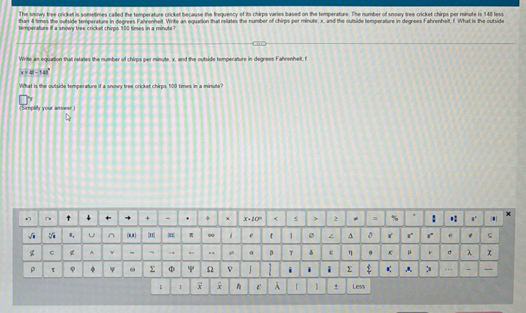 The snowy tree cricket is sometimes called the temperature cricket because the frequency of its chirps varies based on the temperature. The number of snowy tree cricket chirps per minute is 148 less 
than 4 times the outside temperature in degrees Fahrenheit. Write an equation that relates the number of chirps per minute, x, and the outside temperature in degrees Fahrenheit, f. What is the outside 
temperature if a snowy tree cricket chirps 100 times in a minute? 
Write an equation that relates the number of chirps per minute, x, and the outside temperature in degrees Fahrenheit, f
x=44-148°
What is the outside temperature if a snowy tree cricket chirps 100 times in a minute? 
[Simplity your answer.] 
□d 
+ - . ÷ x· 10^n < < > > ≠ = % : .. . × 
√i V .. ^ (1,1) # |11| π ∞ i e l 1 ∠ ^ 0 r r !" ς 
z C g ^ v ~ - → ← p α β γ δ ε η θ K μ σ λ χ 
ρ τ φ φ ψ 0 Σ φ ψ Ω V j i i i Σ :≡ … - I 
; : x x ε A 【 ] + Less