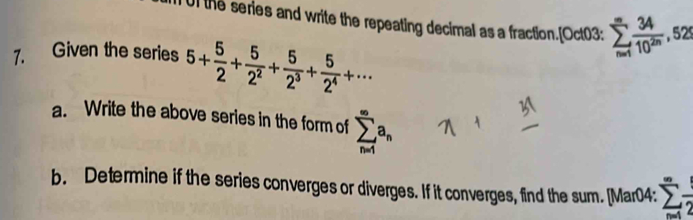 Ul the series and write the repeating decimal as a fraction.[Oct03: sumlimits _(n=1)^(∈fty) 34/10^(2n) ,529
7. Given the series 5+ 5/2 + 5/2^2 + 5/2^3 + 5/2^4 +·s
a. Write the above series in the form of sumlimits _(n=1)^(∈fty)a_n
b. Determine if the series converges or diverges. If it converges, find the sum. [Mar04:
