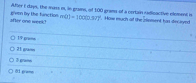 After t days, the mass m, in grams, of 100 grams of a certain radioactive element is
given by the function m(t)=100(0.97)^t. How much of the element has decayed
after one week?
19 grams
21 grams
3 grams
81 grams