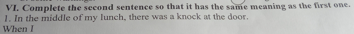 Complete the second sentence so that it has the same meaning as the first one. 
1. In the middle of my lunch, there was a knock at the door. 
When I