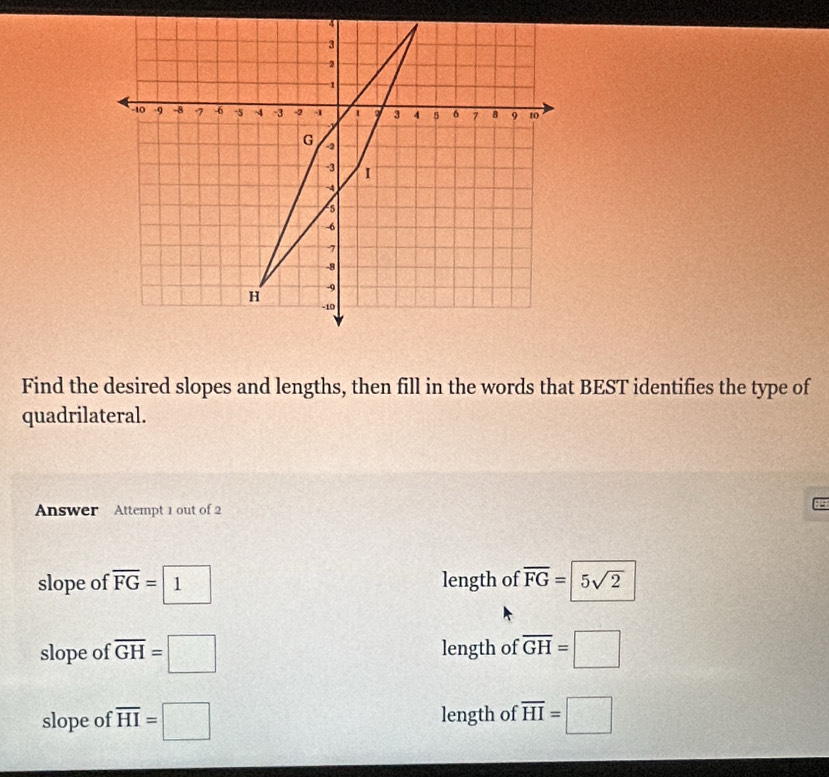 Find the desired slopes and lengths, then fill in the words that BEST identifies the type of
quadrilateral.
Answer Attempt 1 out of 2
:
slope of overline FG=1 length of overline FG=5sqrt(2)
slope of overline GH=□ length of overline GH=□
slope of overline HI=□ length of overline HI=□