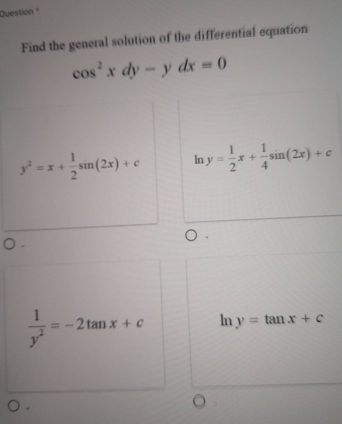 Question *
Find the general solution of the differential equation
cos^2xdy-ydx=0
y^2=x+ 1/2 sin (2x)+c
ln y= 1/2 x+ 1/4 sin (2x)+c
 1/y^2 =-2tan x+c
ln y=tan x+c