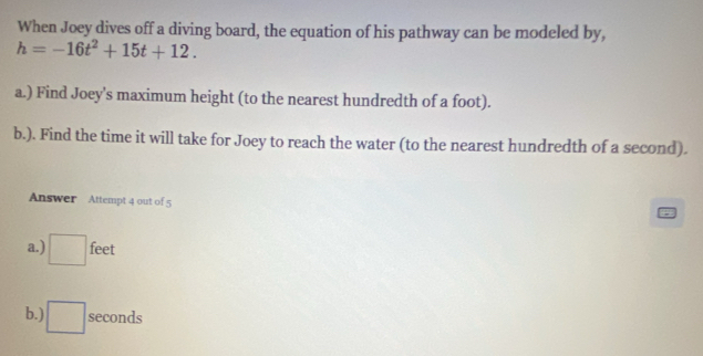 When Joey dives off a diving board, the equation of his pathway can be modeled by,
h=-16t^2+15t+12. 
a.) Find Joey's maximum height (to the nearest hundredth of a foot).
b.). Find the time it will take for Joey to reach the water (to the nearest hundredth of a second).
Answer Attempt 4 out of 5
a.) □ feet
b.) □ seconds