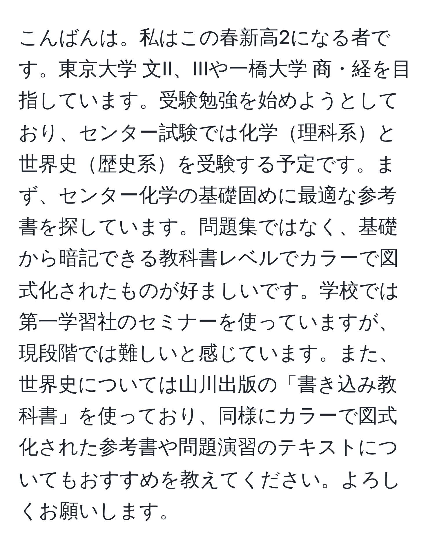 こんばんは。私はこの春新高2になる者です。東京大学 文II、IIIや一橋大学 商・経を目指しています。受験勉強を始めようとしており、センター試験では化学理科系と世界史歴史系を受験する予定です。まず、センター化学の基礎固めに最適な参考書を探しています。問題集ではなく、基礎から暗記できる教科書レベルでカラーで図式化されたものが好ましいです。学校では第一学習社のセミナーを使っていますが、現段階では難しいと感じています。また、世界史については山川出版の「書き込み教科書」を使っており、同様にカラーで図式化された参考書や問題演習のテキストについてもおすすめを教えてください。よろしくお願いします。