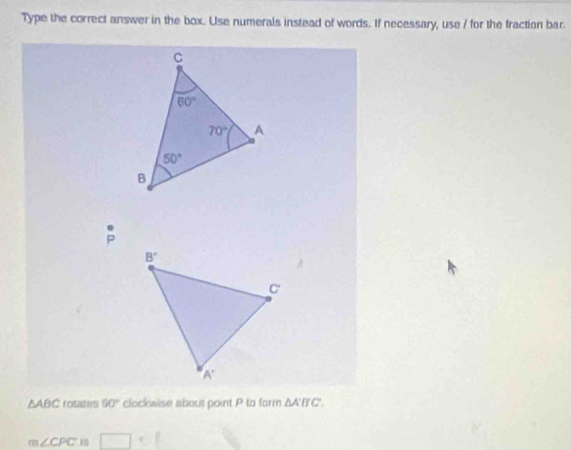 Type the correct answer in the box. Use numerals instead of words. If necessary, use / for the fraction bar.
P
△ ABC rotates 50° clockwise abous point P to form △ A'B'C'.
m∠ CPC E