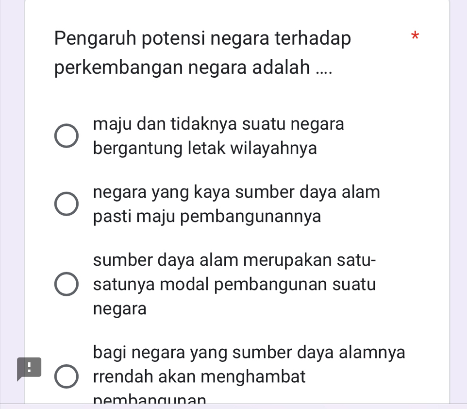 Pengaruh potensi negara terhadap
*
perkembangan negara adalah ....
maju dan tidaknya suatu negara
bergantung letak wilayahnya
negara yang kaya sumber daya alam
pasti maju pembangunannya
sumber daya alam merupakan satu-
satunya modal pembangunan suatu
negara
bagi negara yang sumber daya alamnya
!
rrendah akan menghambat
pembangunan