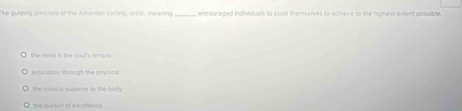 The guiding principle of the Athenian society, oréfe, meaning _encouraged individuals to push themselves to achieve to the highest extent possible.
the mind is the soul's temple
education through the physical
the mind is superior to the body
the pursuit of excellence