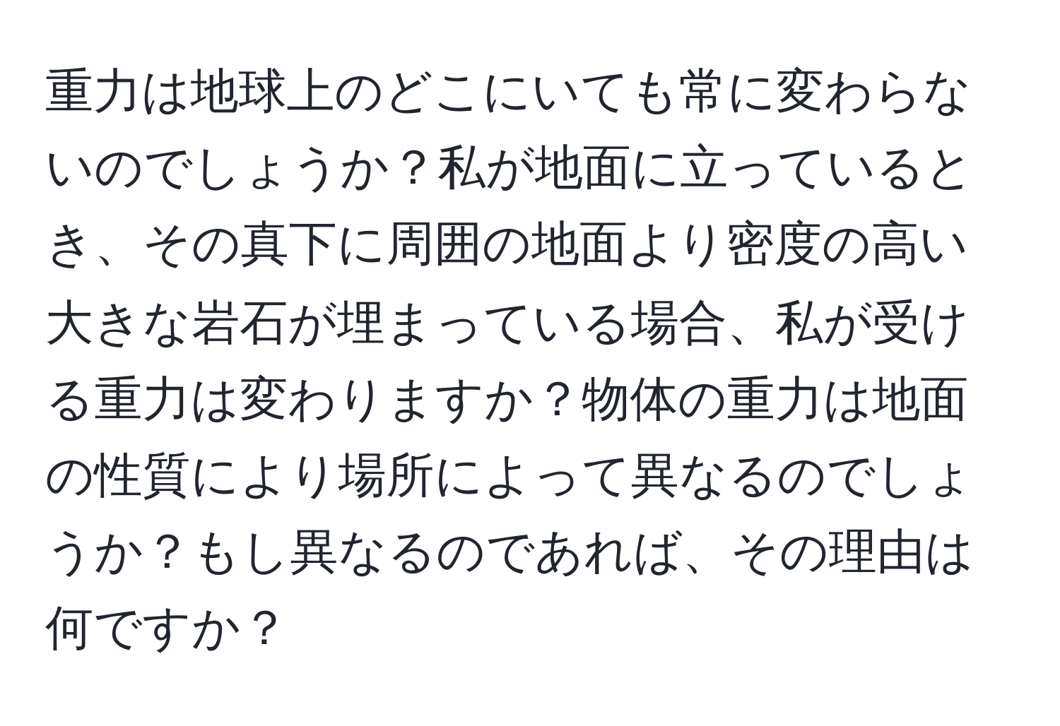 重力は地球上のどこにいても常に変わらないのでしょうか？私が地面に立っているとき、その真下に周囲の地面より密度の高い大きな岩石が埋まっている場合、私が受ける重力は変わりますか？物体の重力は地面の性質により場所によって異なるのでしょうか？もし異なるのであれば、その理由は何ですか？