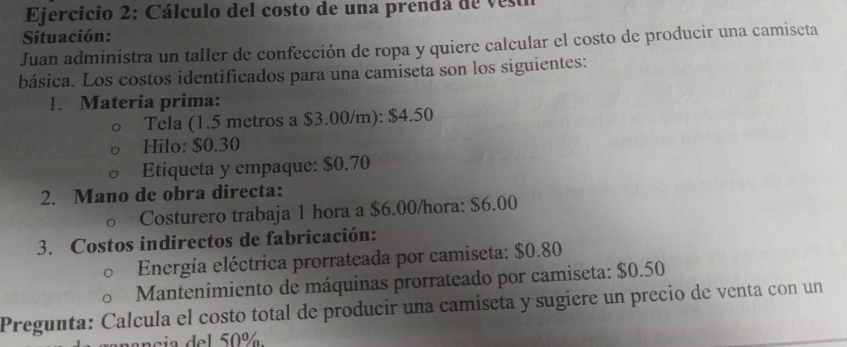 Cálculo del costo de una prenda de vesti 
Situación: 
Juan administra un taller de confección de ropa y quiere calcular el costo de producir una camiseta 
básica. Los costos identificados para una camiseta son los siguientes: 
1. Materia prima: 
Tela (1.5 metros a $3.00/m): $4.50
Hilo: $0.30
Etiqueta y empaque: $0.70
2. Mano de obra directa: 
Costurero trabaja 1 hora a $6.00/hora : $6.00
3. Costos indirectos de fabricación: 
Energía eléctrica prorratcada por camiseta: $0.80
Mantenimiento de máquinas prorrateado por camiseta: $0.50
Pregunta: Calcula el costo total de producir una camiseta y sugiere un precio de venta con un