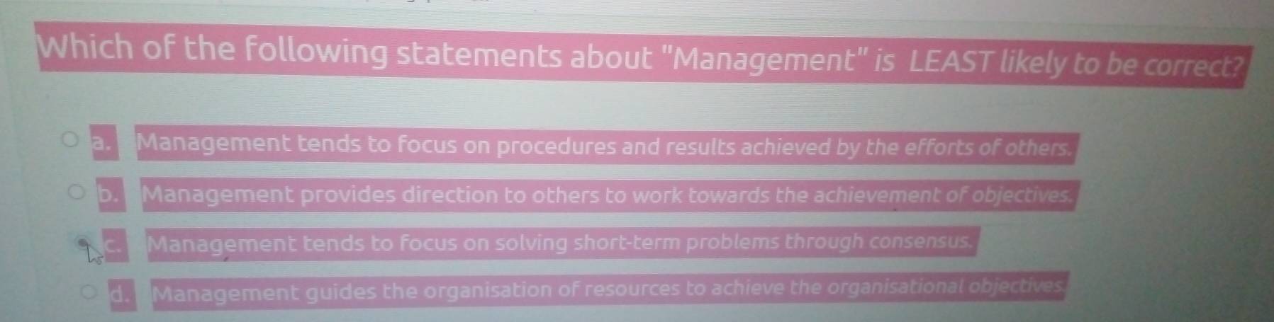 Which of the following statements about "Managemen frac 29□ endarray  ' is LEAST likely to be correct?
a. ' Management tends to focus on procedures and results achieved by the efforts of others.
b. Management provides direction to others to work towards the achievement of objectives.
* Management tends to focus on solving short-term problems through consensus.
d. " Management guides the organisation of resources to achieve the organisational objectives