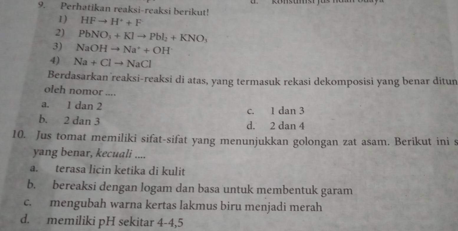 konsumst yas mou oa
9. Perhatikan reaksi-reaksi berikut!
1) HFto H^++F
2) PbNO_3+Klto Pbl_2+KNO_3
3) NaOHto Na^++OH^-
4) Na+Clto NaCl
Berdasarkan reaksi-reaksi di atas, yang termasuk rekasi dekomposisi yang benar ditun
oleh nomor ....
a. 1 dan 2
c. 1 dan 3
b. 2 dan 3
d. 2 dan 4
10. Jus tomat memiliki sifat-sifat yang menunjukkan golongan zat asam. Berikut ini s
yang benar, kecuali ....
a. terasa licin ketika di kulit
b. bereaksi dengan logam dan basa untuk membentuk garam
c. mengubah warna kertas lakmus biru menjadi merah
d. memiliki pH sekitar 4-4, 5