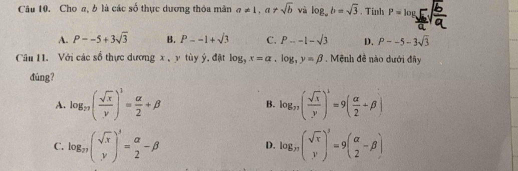 Choa, b là các số thực dương thỏa mân a!= 1, a!= sqrt(b) và log _ab=sqrt(3). Tinh P=log
A. P--5+3sqrt(3) B. P--1+sqrt(3) C. P--1-sqrt(3) D、 P--5-3sqrt(3)
Câu 11. Với các số thực dương x , y tùy ý, đặt log _3x=alpha , log _3y=beta. Mệnh đề nào dưới đây
đúng?
A. log _27( sqrt(x)/y )^3= alpha /2 +beta B. log _77( sqrt(x)/y )^3=9( alpha /2 +beta )
C. log _27( sqrt(x)/y )^3=beginarrayr alpha  2endarray -beta log _n(sqrt(r))^3=9(beginarrayr alpha  2endarray -beta )
D.