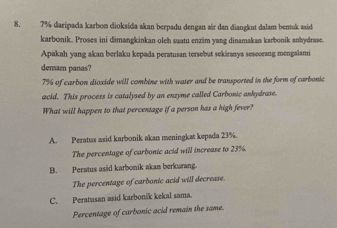 7% daripada karbon dioksida akan berpadu dengan air dan diangkut dalam bentuk asid
karbonik. Proses ini dimangkinkan oleh suatu enzim yang dinamakan karbonik anhydrase.
Apakah yang akan berlaku kepada peratusan tersebut sekiranya seseorang mengalami
demam panas?
7% of carbon dioxide will combine with water and be transported in the form of carbonic
acid. This process is catalysed by an enzyme called Carbonic anhydrase.
What will happen to that percentage if a person has a high fever?
A. Peratus asid karbonik akan meningkat kepada 23%.
The percentage of carbonic acid will increase to 23%.
B. Peratus asid karbonik akan berkurang.
The percentage of carbonic acid will decrease.
C. Peratusan asid karbonik kekal sama.
Percentage of carbonic acid remain the same.