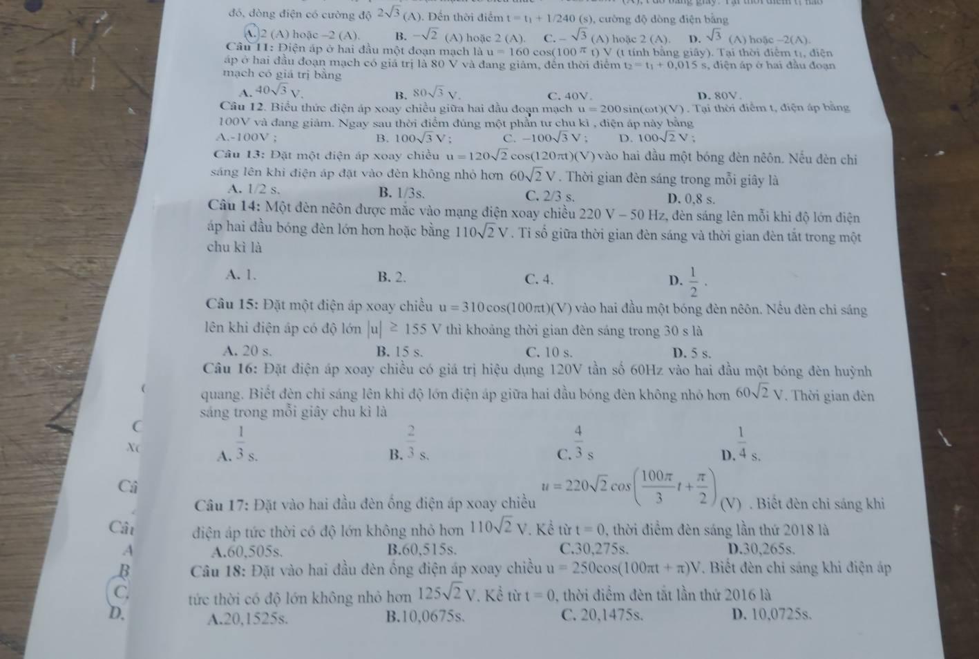 đó, dòng điện có cường độ 2sqrt(3)(A). Đến thời điểm t=t_1+1/240 (s), cường độ dòng điện bằng
A. 2 (A) hoặc -2 (A). B. -sqrt(2) (A) hoặc 2(A). C. -sqrt(3) (A) hoặc 2(A) D. sqrt(3)(A ) hoặc -2(A)
Cầâu 11: Điện áp ở hai đầu một đoạn mạch là u=160 cos( 100^(π) t) V (t tính bằng giây). Tại thời điểm tị, điện
áp ở hai đầu đoạn mạch có giá trị là 80 V và đang giảm, đến thời điểm t_2=t_1+0.015s 3, điện áp ở hai đầu đoạn
mạch có giá trị bằng
A. 40sqrt(3)V. 80sqrt(3)V.
B. C. 40V. 80V
Câu 12. Biểu thức điện áp xoay chiều giữa hai đầu đoạn mạch u=200 sin(c ot)(V). Tại thời điểm t, điện áp bằng
100V và đang giảm. Ngay sau thời điểm đủng một phần tư chu kì , điện áp này bằng
A.-100V ; B. 100sqrt(3) V ; C. -100sqrt(3)V: D. 100sqrt(2)V;
Câu 13: Đặt một điện áp xoay chiều u=120sqrt(2)cos (120π t)(V) vào hai đầu một bóng đèn nêôn. Nếu đèn chi
sáng lên khi điện áp đặt vào đèn không nhỏ hơn 60sqrt(2)V. Thời gian đèn sáng trong mỗi giây là
A. 1/2 s. B. 1/3s. C. 2/3 s. D. 0,8 s.
Câu 14: Một đèn nêôn được mắc vào mạng điện xoay chiều 220V-50Hz :, đèn sáng lên mỗi khi độ lớn điện
áp hai đầu bóng đèn lớn hơn hoặc bằng 110sqrt(2)V. Tỉ số giữa thời gian đèn sáng và thời gian đèn tắt trong một
chu kì là
A. 1. B. 2. C. 4. D.  1/2 ·
Câu 15 : Đặt một điện áp xoay chiều u=310cos (100π t)(V) vào hai đầu một bóng đèn nêôn. Nếu đèn chỉ sáng
lên khi điện áp có độ lớn |u|≥ 155V thì khoảng thời gian đèn sáng trong 30 s là
A. 20 s. B. 15 s. C. 10 s. D. 5 s.
Câu 16: Đặt điện áp xoay chiều có giá trị hiệu dụng 120V tần số 60Hz vào hai đầu một bóng đèn huỳnh
 quang. Biết đèn chỉ sáng lên khi độ lớn điện áp giữa hai đầu bóng đèn không nhỏ hơn 60sqrt(2)V. Thời gian đèn
sáng trong mỗi giây chu kì là
C
X(
A.  1/3 _S.
B.  2/3 _S.  1/4 _S.
C.  4/3 _s
D.
Ci
Câu 17: Đặt vào hai đầu đèn ống điện áp xoay chiều u=220sqrt(2)cos ( 100π /3 t+ π /2 ) (V) . Biết đèn chỉ sáng khi
Cật diện áp tức thời có độ lớn không nhỏ hơn 110sqrt(2)V Kể từ t=0 , thời điểm đèn sáng lần thứ 2018 là
A A.60,505s. B.60,515s. C.30,275s. D.30,265s.
B  Câu 18: Đặt vào hai đầu đèn ống điện áp xoay chiều u=250cos (100π t+π )V 7. Biết đèn chi sáng khi điện áp
C. tức thời có độ lớn không nhỏ hơn 125sqrt(2)V. Kể từ t=0 , thời điểm đèn tắt lần thứ 2016 là
D. C. 20,1475s. D. 10,0725s.
A.20,1525s. B.10,0675s.