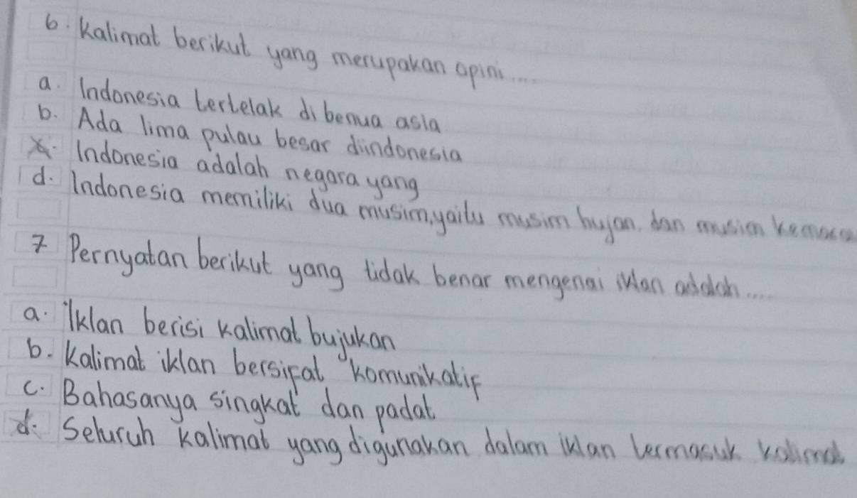 Kalimat berikut yang merupakan opini
a. Indonesia tertelak dibenua asia
6. Ada lima pulay besar dindonesia
Indonesia adalah negara yang
d. Indonesia memiliki dua musimyaits musim hyan ban muion kemuo
Pernyatan berikut yang tidak benar mengenai an addich.
a lklan becisi kalimal bujukan
6. Kalimal iklan bersical komunkatip
C. Bahasanya singkat dan padal
d. Selaruh kalimat yang digunakan dalam ilan lermacuk velled