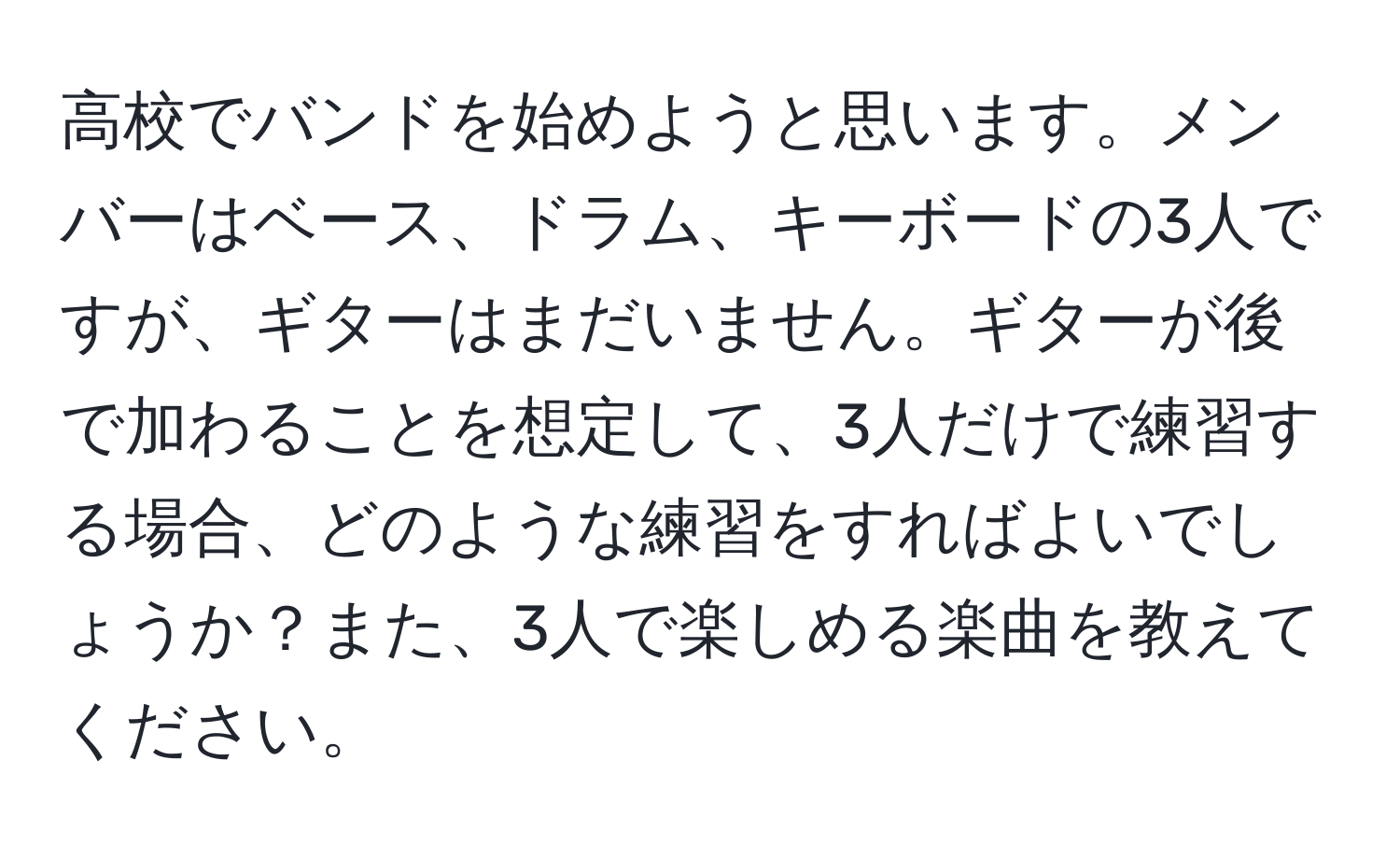 高校でバンドを始めようと思います。メンバーはベース、ドラム、キーボードの3人ですが、ギターはまだいません。ギターが後で加わることを想定して、3人だけで練習する場合、どのような練習をすればよいでしょうか？また、3人で楽しめる楽曲を教えてください。