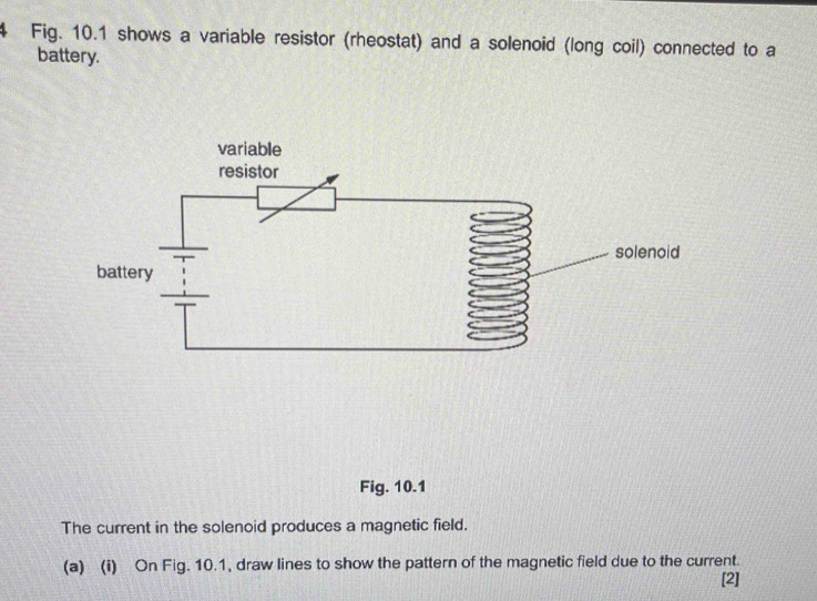 Fig. 10.1 shows a variable resistor (rheostat) and a solenoid (long coil) connected to a 
battery. 
Fig. 10.1 
The current in the solenoid produces a magnetic field. 
(a) (i) On Fig. 10.1, draw lines to show the pattern of the magnetic field due to the current. 
[2]