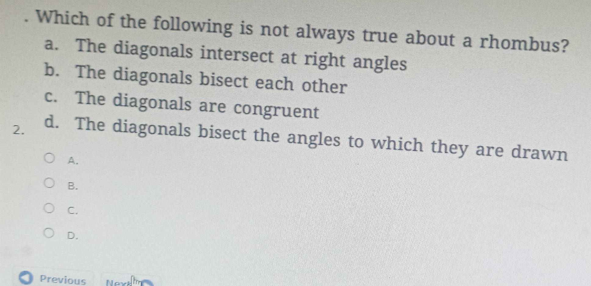 Which of the following is not always true about a rhombus?
a. The diagonals intersect at right angles
b. The diagonals bisect each other
c. The diagonals are congruent
2. d. The diagonals bisect the angles to which they are drawn
A.
B.
C.
D.
Previous