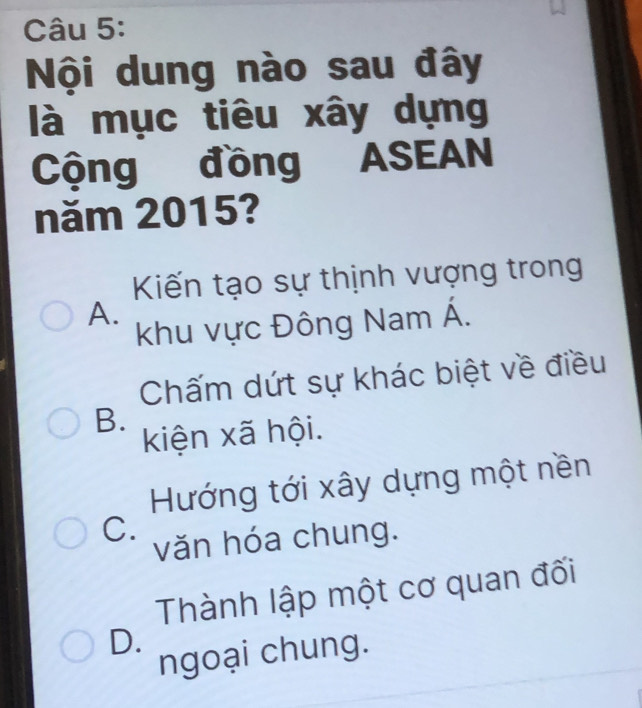 Nội dung nào sau đây
là mục tiêu xây dựng
Cộng đồng ASEAN
năm 2015?
Kiến tạo sự thịnh vượng trong
A.
khu vực Đông Nam Á.
Chấm dứt sự khác biệt về điều
B.
kiện xã hội.
Hướng tới xây dựng một nền
C.
văn hóa chung.
Thành lập một cơ quan đối
D.
ngoại chung.