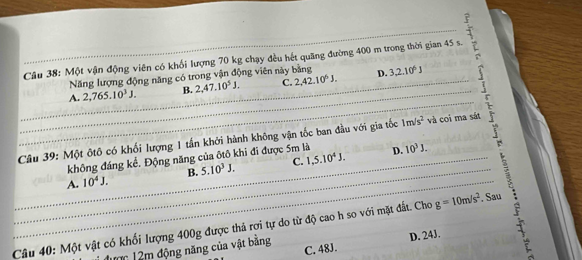 Một vận động viên có khối lượng 70 kg chạy đều hết quãng đường 400 m trong thời gian 45 s.
Năng lượng động năng có trong vận động viên này bằng
_
A. 2,765.10^3J. B. 2,47.10^5J. C. 2,42.10^6J.
D. 3, 2.10^6J
_
_
Câu 39: Một ôtô có khối lượng 1 tấn khởi hành không vận tốc ban đầu với gia tốc 1m/s^2 _ và coi ma sát
_
C. 1, 5.10^4J. D. 10^3J. 
_
_
không đáng kể. Động năng của ôtô khi đi được 5m là
B. 5.10^3J.
A. 10^4J. 
_
Câu 40: Một vật có khối lượng 400g được thả rơi tự do từ độ cao h so với mặt đất. Cho g=10m/s^2. Sau
C. 48J. D. 24J.
m 12m động năng của vật bằng