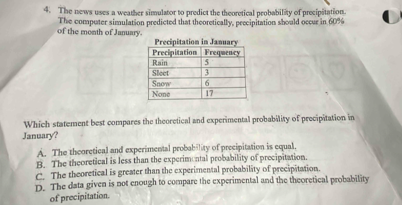 The news uses a weather simulator to predict the theoretical probability of precipitation.
The computer simulation predicted that theoretically, precipitation should occur in 60%
of the month of Januar
Which statement best compares the theoretical and experimental probability of precipitation in
January?
A. The theoretical and experimental probability of precipitation is equal.
B. The theoretical is less than the experimental probability of precipitation.
C. The theoretical is greater than the experimental probability of precipitation.
D. The data given is not enough to compare the experimental and the theoretical probability
of precipitation.