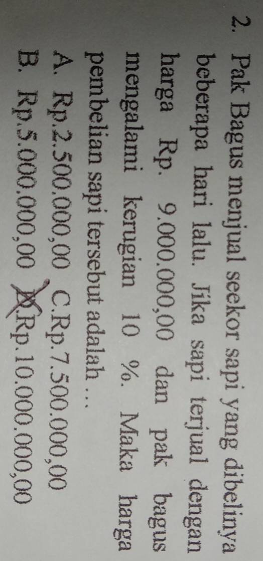 Pak Bagus menjual seekor sapi yang dibelinya
beberapa hari lalu. Jika sapi terjual dengan
harga Rp. 9.000.000,00 dan pak bagus
mengalami kerugian 10 %. Maka harga
pembelian sapi tersebut adalah ...
A. Rp.2.500.000,00 C. Rp.7.500.000,00
B. Rp.5.000.000,00 D. Rp.10.000.000,00