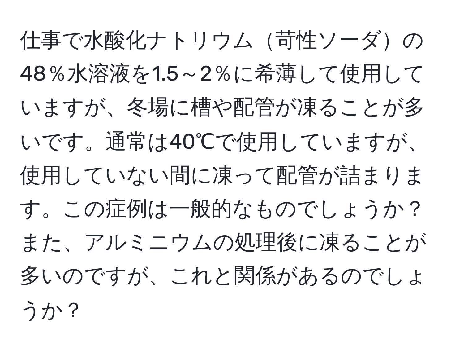 仕事で水酸化ナトリウム苛性ソーダの48％水溶液を1.5～2％に希薄して使用していますが、冬場に槽や配管が凍ることが多いです。通常は40℃で使用していますが、使用していない間に凍って配管が詰まります。この症例は一般的なものでしょうか？また、アルミニウムの処理後に凍ることが多いのですが、これと関係があるのでしょうか？