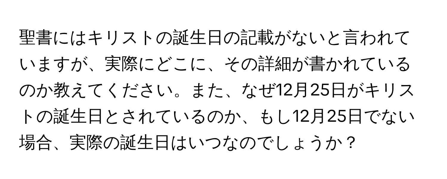 聖書にはキリストの誕生日の記載がないと言われていますが、実際にどこに、その詳細が書かれているのか教えてください。また、なぜ12月25日がキリストの誕生日とされているのか、もし12月25日でない場合、実際の誕生日はいつなのでしょうか？