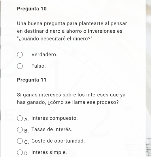 Pregunta 10
Una buena pregunta para plantearte al pensar
en destinar dinero a ahorro o inversiones es
"¿cuándo necesitaré el dinero?"
Verdadero.
Falso.
Pregunta 11
Si ganas intereses sobre los intereses que ya
has ganado, ¿cómo se llama ese proceso?
A. Interés compuesto.
B. Tasas de interés.
C. Costo de oportunidad.
D. Interés simple.