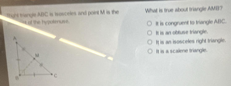 ight triangle ABC is isosceles and point M is the What is true about triangle AMB?
of the hypotenuse.
It is congruent to triangle ABC.
It is an obtuse triangle.
It is an isosceles right triangle.
It is a scalene triangle.
