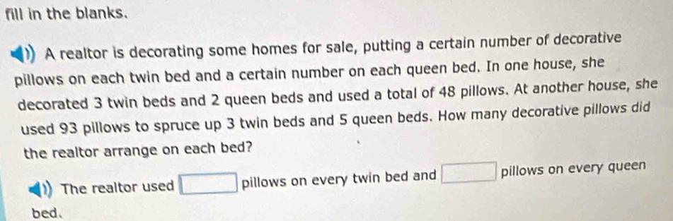 fill in the blanks. 
A realtor is decorating some homes for sale, putting a certain number of decorative 
pillows on each twin bed and a certain number on each queen bed. In one house, she 
decorated 3 twin beds and 2 queen beds and used a total of 48 pillows. At another house, she 
used 93 pillows to spruce up 3 twin beds and 5 queen beds. How many decorative pillows did 
the realtor arrange on each bed? 
The realtor used pillows on every twin bed and pillows on every queen 
bed.