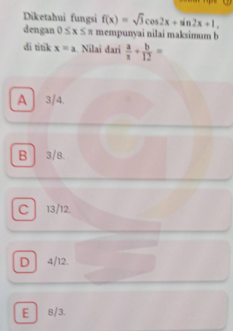 Diketahui fungsi f(x)=sqrt(3)cos 2x+sin 2x+1, 
dengan 0≤ x≤ π mempunyai nilai maksimum b
di titik x=a. Nilai dari  a/π  + b/12 =
A3/4.
B | 3/8.
C 13/12.
D 4/12.
E 8/3.