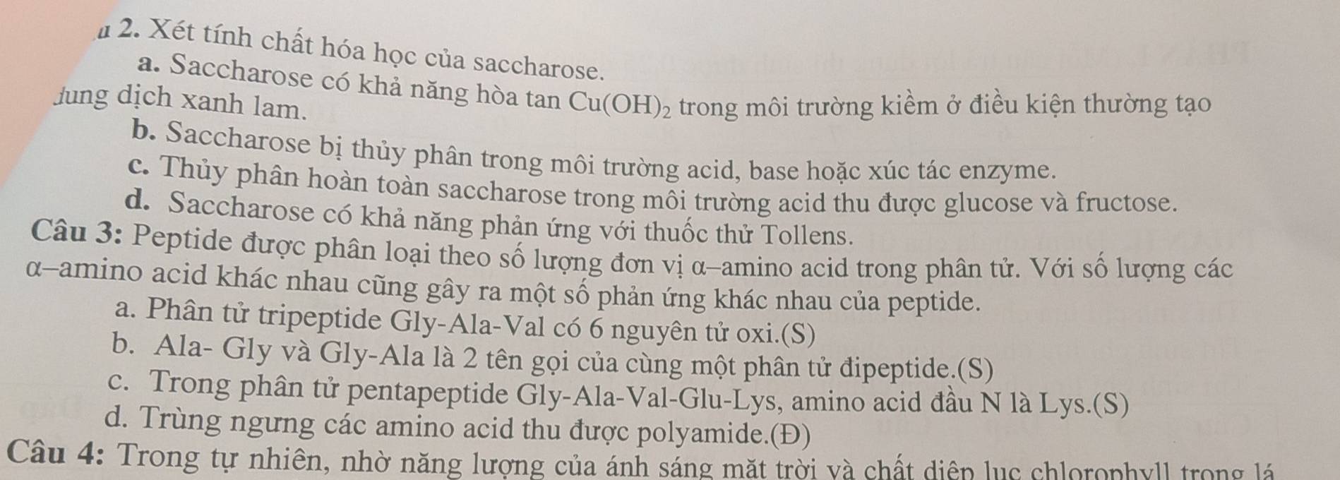 # 2. Xét tính chất hóa học của saccharose.
a. Saccharose có khả năng hòa tan
Jung dịch xanh lam. Cu(OH)_2 trong môi trường kiểm ở điều kiện thường tạo
b. Saccharose bị thủy phân trong môi trường acid, base hoặc xúc tác enzyme.
c. Thủy phân hoàn toàn saccharose trong môi trường acid thu được glucose và fructose.
d. Saccharose có khả năng phản ứng với thuốc thử Tollens.
Câu 3: Peptide được phân loại theo số lượng đơn vị α-amino acid trong phân tử. Với số lượng các
α-amino acid khác nhau cũng gây ra một số phản ứng khác nhau của peptide.
a. Phân tử tripeptide Gly-Ala-Val có 6 nguyên tử oxi.(S)
b. Ala- Gly và Gly-Ala là 2 tên gọi của cùng một phân tử đipeptide.(S)
c. Trong phân tử pentapeptide Gly-Ala-Val-Glu-Lys, amino acid đầu N là Lys.(S)
d. Trùng ngưng các amino acid thu được polyamide.(Đ)
Câu 4: Trong tự nhiên, nhờ năng lượng của ánh sáng mặt trời và chất diện lục chlorophyll trong lá