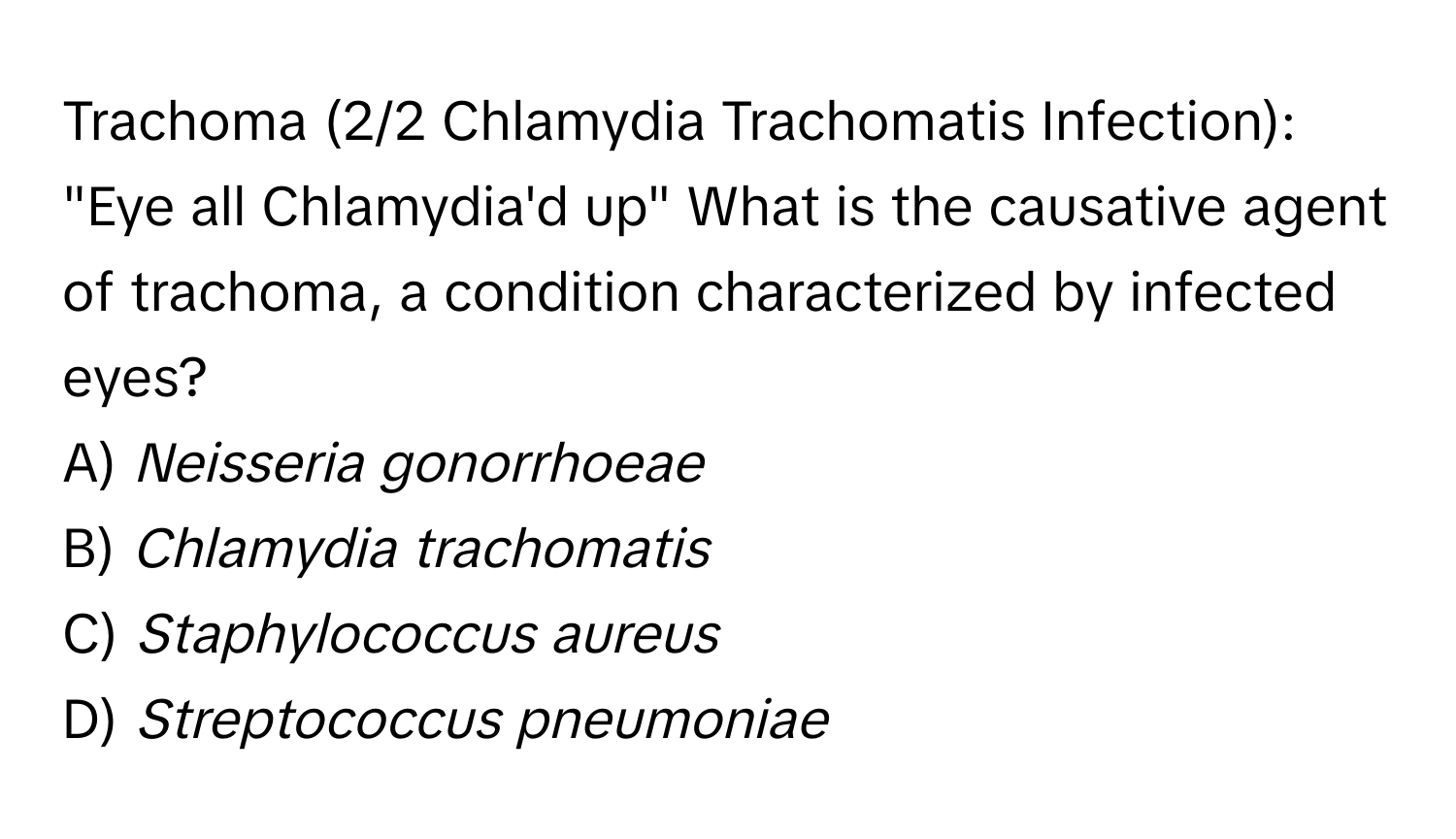 Trachoma (2/2 Chlamydia Trachomatis Infection): "Eye all Chlamydia'd up" What is the causative agent of trachoma, a condition characterized by infected eyes?
A) *Neisseria gonorrhoeae*
B) *Chlamydia trachomatis*
C) *Staphylococcus aureus*
D) *Streptococcus pneumoniae*