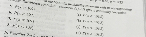 overline ,p=0.65,q=0.35
muich the binomial probability statement with its corresponding
5. P(x>109)
rmal distribution probability statement (a) -(d) after a continuity correction.
6. P(x≥ 109)
(a) P(x>109.5)
7. P(x≤ 109)
(b) P(x<108.5)
8. P(x<109)
(c) P(x<109.5)
(d) P(x>108.5)
In Exercises 9-14 t