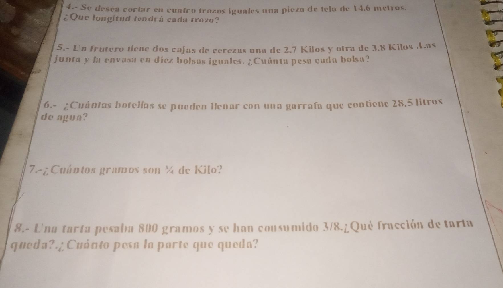 4.- Se deséa cortar en cuntão trozos iguales una pieza de tela de 14,6 metros. 
¿Que longitud tendrú cada trozo? 
S.- Un frutero tíene dos cajas de cerezas una de 2,7 Kilos y otra de 3.8 Kilos.Las 
junta y ln envasa en díez bolsas iguales. ¿Cuánta pesa eada bolsa? 
6.- ¿Cuántas botellas se pueden Ilenar con una garrafa que contiene 28,5 litros
do agua? 
7-¿ Cuántos gramos son ½ de Kilo? 
8.- Una tarta pesaba 800 gramos y se han consumido 3/8.¿Qué fracción de tarta 
queda?.¡Cuánto pesa la parte que queda?