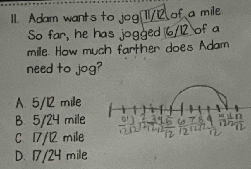 I1. Adam wants to jog 11/12 of a mile
So far, he has jogged 6/12 of a
mile. How much farther does Adam
need to jog?
A. 5/12 mile
B. 5/24 mile
C. 17/12 mile
D. 17/24 mile