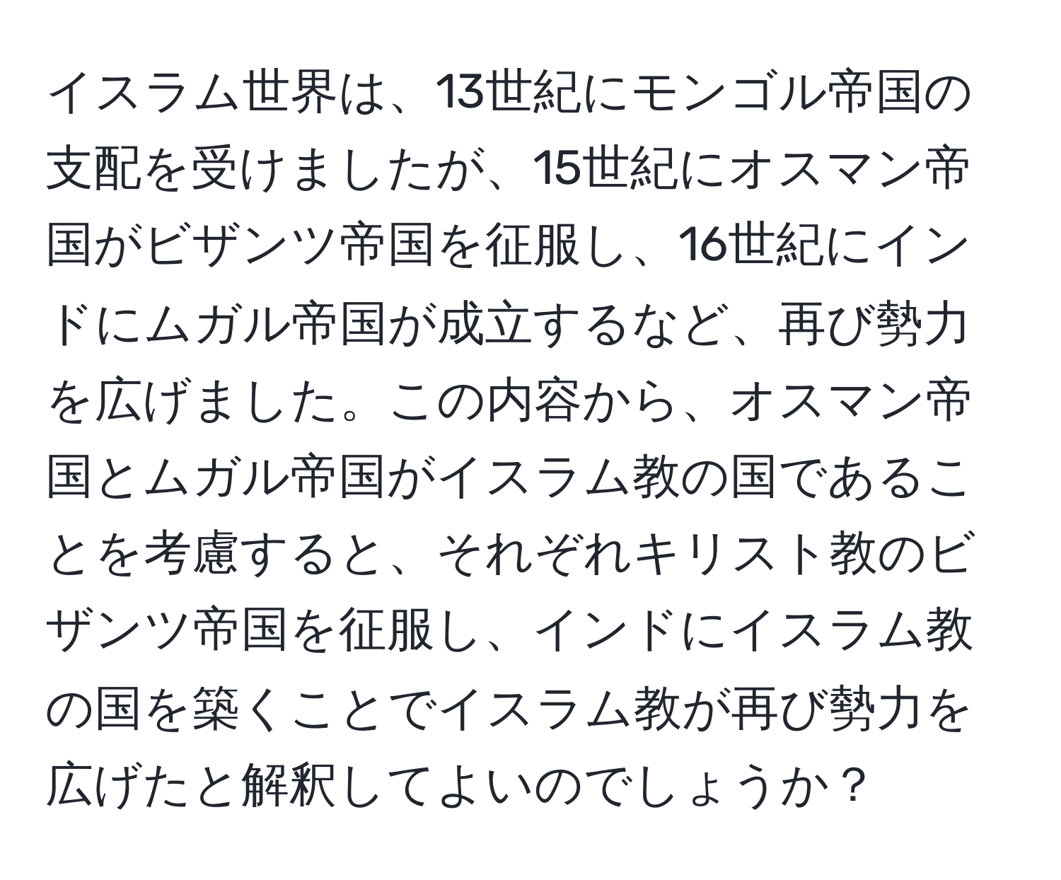 イスラム世界は、13世紀にモンゴル帝国の支配を受けましたが、15世紀にオスマン帝国がビザンツ帝国を征服し、16世紀にインドにムガル帝国が成立するなど、再び勢力を広げました。この内容から、オスマン帝国とムガル帝国がイスラム教の国であることを考慮すると、それぞれキリスト教のビザンツ帝国を征服し、インドにイスラム教の国を築くことでイスラム教が再び勢力を広げたと解釈してよいのでしょうか？