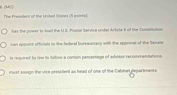 (MC)
The President of the United States (5 points)
has the power to lead the U.S. Postal Service under Article II of the Constitution
can appoint officials to the federal bureaucracy with the approval of the Senate
is required by law to follow a certain percentage of advisor recommendations
must assign the vice president as head of one of the Cabinet departments