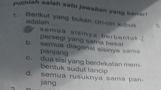 Pilihlah salah satu jawaban yang benar!
1. Berikut yang bukan ciri-ciri kubus 5
adalah ....
a r s emua sisinya berbentuk .
persegi yang sama besar
b. semua diagonal sisinya sama
panjang
c. dua sisi yang berdekatan mem-
bentuk sudut lancip
d. semua rusuknya sama pan-
jang