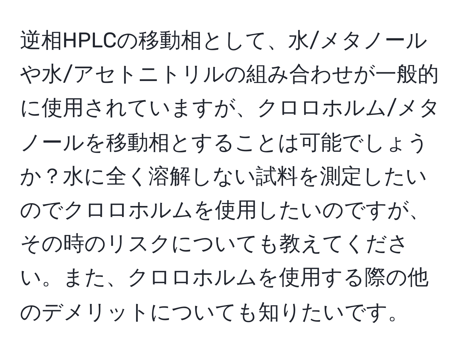 逆相HPLCの移動相として、水/メタノールや水/アセトニトリルの組み合わせが一般的に使用されていますが、クロロホルム/メタノールを移動相とすることは可能でしょうか？水に全く溶解しない試料を測定したいのでクロロホルムを使用したいのですが、その時のリスクについても教えてください。また、クロロホルムを使用する際の他のデメリットについても知りたいです。