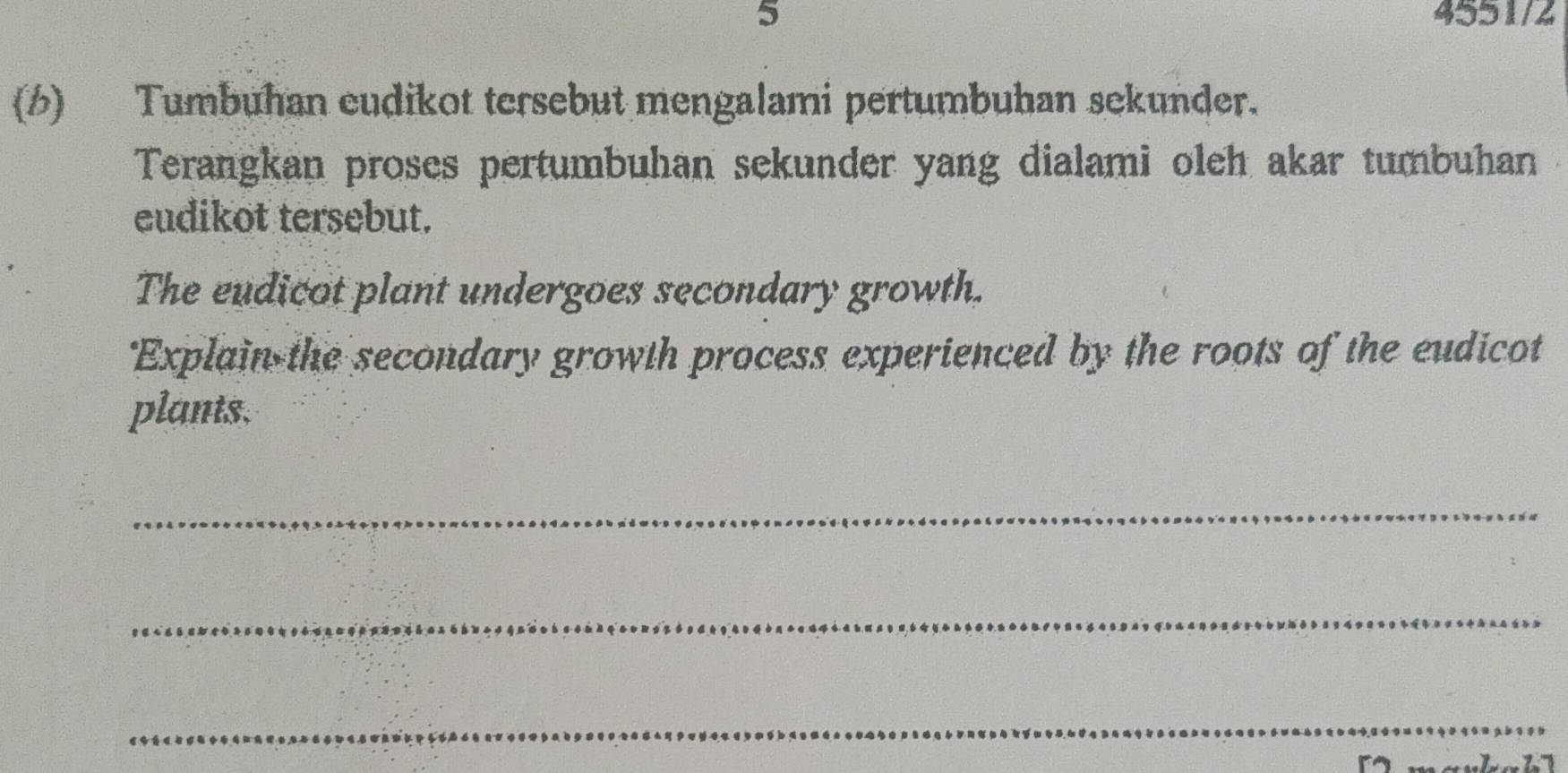 5 4551/2 
(6) Tumbuhan eudikot tersebut mengalami pertumbuhan sekunder. 
Terangkan proses pertumbuhan sekunder yang dialami oleh akar tumbuhan 
eudikot tersebut. 
The eudicot plant undergoes secondary growth. 
'Explain the secondary growth process experienced by the roots of the eudicot 
plants. 
_ 
_ 
_