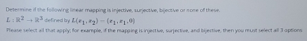 Determine if the following linear mapping is injective, surjective, bijective or none of these.
L:R^2to R^3 defined by L(x_1,x_2)=(x_1,x_1,0)
Please select all that apply; for example, if the mapping is injective, surjective, and bijective, then you must select all 3 options