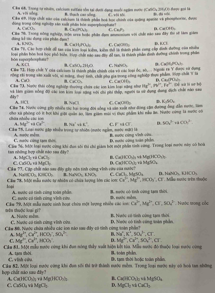 Trong tự nhiên, calcium sulfate tồn tại dưới dạng muối ngậm nước (CaSO_4.2H_2O) được gọi là
A. või sống. B. thạch cao sống C. vôi tôi.
D. 13v6i.
Câu 69. Hợp chất nào của caleium là thành phân hoá học chính của quặng apatite và phosphorite, được
dùng trong công nghiệp sản xuất phân bón superphosphate?
A. CaCO_3. B. Ca_3(PO_4)_2. C. Ca_3P_2.
D. Ca(OH)_2
Câu 70. Trong nông nghiệp, trộn urea hoặc phân đạm ammonium với chất nào sau đây thì sẽ làm giám
đáng kể tác dụng của phân đạm?
A. KNO_3. B. Ca(H_2PO_4)_2. C. Ca(OH)_2 D. KCl.
Câu 71. Các hợp chất dễ tan của kim loại kiêm, kiềm thổ là thành phần cung cấp đinh đưỡng của nhiều
loại phân bón hoá học phổ biển. Hợp chất nào sau đây dễ tan, là thành phần dinh dưỡng chính trong phân
bón superphosphate?
A. KCl. B. CaSO_4.2H_2O. C. NaNO_3.
D. Ca(H_2PO_4)_2
Câu 72, Hợp chất Y của calcium là thành phần chính của vô các loại ốc, sò,... Ngoài ra Y được sử dụng
rộng rãi trong sản xuất vôi, xỉ măng, thuy tinh, chất phụ gia trong công nghiệp thực phẩm. Hợp chất Y là
A. CaO, B. CaCO_3. C. Ca(OH)_2. D. Ca_3(PO_4)_2.
Câu 73. Nước thái công nghiệp thường chứa các ion kim loại nặng như Hg^(2+),Pb^(2+),Fe^(3+) Để xứ lí sơ bộ
và làm giảm nồng độ các ion kim loại nặng với chi phí thấp, người ta sử dụng dung dịch chất nào sau
đây?
A. HCl. B. NaCl. C. Ca(OH)_2. D. K_2SO_4.
Câu 74. Nước cứng gây nhiều tác hại trong đời sống và sản xuất như đóng cặn đường ống dẫn nước, làm
cho xà phòng có ít bọt khi giặt quân áo, làm giảm mùi vị thực phẩm khi nấu ăn. Nước cứng là nước có
chứa nhiều các ion
A. Mg^(2+) và Ca^(2+). B. Na^+vaK^+. C. 7° và Cl D. SO_4^((2-) và CO_3^(2-).
Câu 75. Loại nước gặp nhiều trong tự nhiên (nước ngầm, nước mặt) là
A. nước mềm, B. nước cứng vĩnh cửu.
C. nước cứng tạm thời. D. nước cứng toản phần.
Câu 76. Một loại nước cứng khi đun sôi thì chỉ giảm bớt một phần tính cứng. Trong loại nước này có hoà
tan những hợp chất nào sau đây?
A. MgCl_2) và CaCl_2. B. Ca(HCO_3)_2 và Mg(HCO_3)_2.
C. CaSO_4 và MgCl_2. D. Ca(HCO_3) 2 và MgSO_4.
Câu 77. Cặp chất nào sau đây gây nên tính cứng vĩnh cửu của nước?
A. NaHCO_3,KHCO_3. B. NaNO_3,KNO_3. C. CaCl_2,MgSO_4. D. NaNO_3,KHCO_3.
Câu 78. Một mẫu nước tự nhiên có chứa lượng lớn các ion: Ca^(2+),Mg^(2+),HCO_3^(- T, CI . Mẫu nước trên thuộc
loại
A. nước có tính cứng toàn phần. B. nước có tính cứng tạm thời.
C. nước có tính cứng vĩnh cứu. D. nước mềm.
Câu 79. Một mẫu nước sinh hoạt chứa một lượng nhiều các ion: Ca^2+),Mg^(2+),Cl^-,SO_4^((2-). Nước trong cốc
trên thuộc loại gì?
A. Nước mềm. B. Nước có tính cứng tạm thời.
C. Nước có tính cứng vĩnh cửu. D. Nước có tính cứng toàn phần.
Câu 80. Nước chứa nhiều các ion nào sau đây có tính cứng toàn phần?
B.
A. Mg^2+),Ca^(2+),HCO_3^(-,SO_4^(2-). Na^+),K^+,SO_4^((2-),Cl^-).
C. Mg^(2+),Ca^(2+),HCO_3^(-. D. Mg^2+),Ca^(2+),SO_4^((2-) , CF.
Câu 81. Một mẫu nước cứng khi đun nóng thấy xuất hiện kết tủa. Mẫu nước đó thuộc loại nước cứng
A. tạm thời. B. toàn phần
C. vĩnh cửu. D. tạm thời hoặc toàn phần.
Câu 82. Một loại nước cứng khi đun sôi thì trở thành nước mềm. Trong loại nước này có hoà tan những
hợp chất nào sau đây?
A. Ca(HCO_3))_2 và Mg(HCO_3)_2. B. Ca(HCO_3)_2 và MgSO_4.
C. CaSO_4 và MgCl_2. D. MgCl_2 và CaCl_2.
